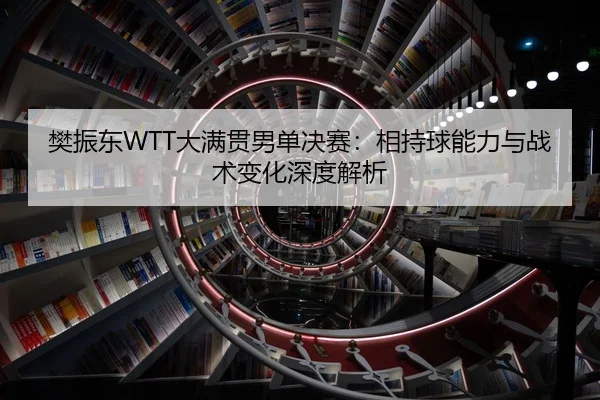 樊振东WTT大满贯男单决赛：相持球能力与战术变化深度解析
