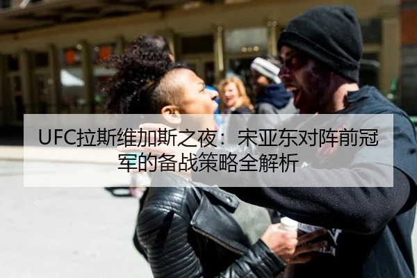 UFC拉斯维加斯之夜：宋亚东对阵前冠军的备战策略全解析