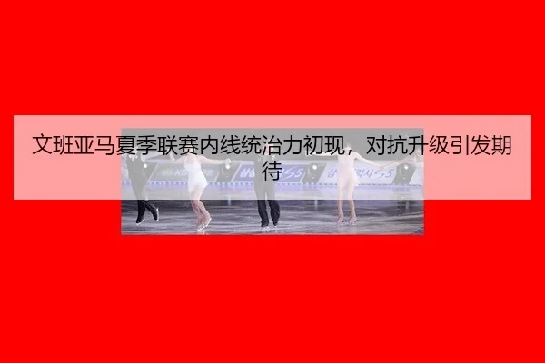 文班亚马夏季联赛内线统治力初现，对抗升级引发期待