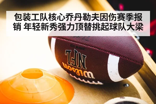 包装工队核心乔丹勒夫因伤赛季报销 年轻新秀强力顶替挑起球队大梁
