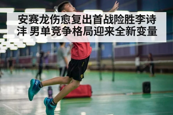 安赛龙伤愈复出首战险胜李诗沣 男单竞争格局迎来全新变量