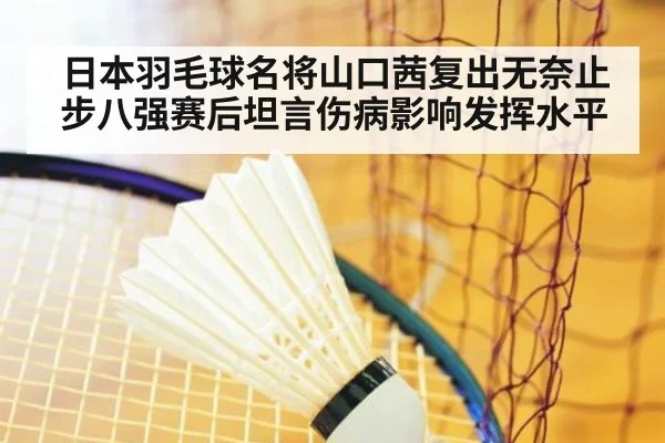 日本羽毛球名将山口茜复出无奈止步八强赛后坦言伤病影响发挥水平